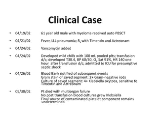 Clinical Case
• 04/19/02 61 year old male with myeloma received auto PBSCT
• 04/21/02 Fever, LLL pneumonia; Rx with Timentin and Aztreonam
• 04/24/02 Vancomycin added
• 04/24/02 Developed mild chills with 100 mL pooled plts; transfusion
d/c; developed T38.4, BP 60/30, O2 Sat 91%, HR 140 one
hour after transfusion d/c; admitted to ICU for presumptive
septic shock
• 04/26/02 Blood Bank notified of subsequent events
Gram stain of saved segment: 2+ Gram-negative rods
Culture of saved segment: 4+ Klebsiella oxytoca, sensitive to
Timentin and Aztreonam
• 05/30/02 Pt died with multiorgan failure
No post transfusion blood cultures grew Klebsiella
Final source of contaminated platelet component remains
undetermined
 