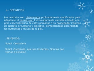 Los cestodos son platelmintos profundamente modificados para
adaptarse al parasitismo Extremadamente variables debido a la
gran especialización de estos parásitos a su hospedador Carecen
de aparato circulatorio y digestivo, alimentándose absorbiendo
los nutrientes a través de la piel.
a.- DEFINICION
Subcl. Cestodaria
Subcl. Eucestoda, que son las tenias. Son los que
vamos a estudiar.
SE DIVIDE:
 