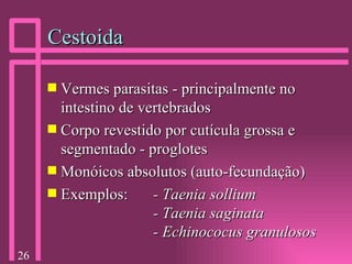 Cestoida Vermes parasitas - principalmente no intestino de vertebrados Corpo revestido por cutícula grossa e segmentado - proglotes Monóicos absolutos (auto-fecundação) Exemplos: -   Taenia sollium - Taenia saginata - Echinococus granulosos 
