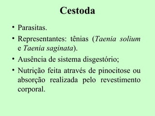 Cestoda
• Parasitas.
• Representantes: tênias (Taenia solium
  e Taenia saginata).
• Ausência de sistema disgestório;
• Nutrição feita através de pinocitose ou
  absorção realizada pelo revestimento
  corporal.
 