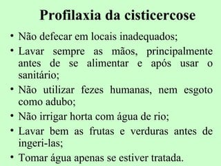 Profilaxia da cisticercose
• Não defecar em locais inadequados;
• Lavar sempre as mãos, principalmente
  antes de se alimentar e após usar o
  sanitário;
• Não utilizar fezes humanas, nem esgoto
  como adubo;
• Não irrigar horta com água de rio;
• Lavar bem as frutas e verduras antes de
  ingeri-las;
• Tomar água apenas se estiver tratada.
 