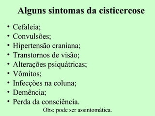 Alguns sintomas da cisticercose
•   Cefaleia;
•   Convulsões;
•   Hipertensão craniana;
•   Transtornos de visão;
•   Alterações psiquátricas;
•   Vômitos;
•   Infecções na coluna;
•   Demência;
•   Perda da consciência.
             Obs: pode ser assintomática.
 