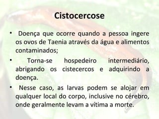 Cistocercose
• Doença que ocorre quando a pessoa ingere
  os ovos de Taenia através da água e alimentos
  contaminados;
•     Torna-se    hospedeiro      intermediário,
  abrigando os cistecercos e adquirindo a
  doença.
• Nesse caso, as larvas podem se alojar em
  qualquer local do corpo, inclusive no cérebro,
  onde geralmente levam a vítima a morte.
 