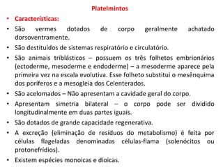 Platelmintos
• Características:
• São    vermes      dotados    de     corpo geralmente         achatado
  dorsoventramente.
• São destituídos de sistemas respiratório e circulatório.
• São animais triblásticos – possuem os três folhetos embrionários
  (ectoderme, mesoderme e endoderme) – a mesoderme aparece pela
  primeira vez na escala evolutiva. Esse folheto substitui o mesênquima
  dos poríferos e a mesogleia dos Celenterados.
• São acelomados – Não apresentam a cavidade geral do corpo.
• Apresentam simetria bilateral – o corpo pode ser dividido
  longitudinalmente em duas partes iguais.
• São dotados de grande capacidade regenerativa.
• A excreção (eliminação de resíduos do metabolismo) é feita por
  células flageladas denominadas células-flama (solenócitos ou
  protonefrídios).
• Existem espécies monoicas e dioicas.
 