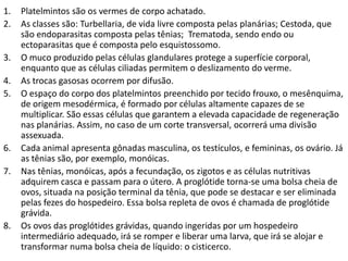 1. Platelmintos são os vermes de corpo achatado.
2. As classes são: Turbellaria, de vida livre composta pelas planárias; Cestoda, que
são endoparasitas composta pelas tênias; Trematoda, sendo endo ou
ectoparasitas que é composta pelo esquistossomo.
3. O muco produzido pelas células glandulares protege a superfície corporal,
enquanto que as células ciliadas permitem o deslizamento do verme.
4. As trocas gasosas ocorrem por difusão.
5. O espaço do corpo dos platelmintos preenchido por tecido frouxo, o mesênquima,
de origem mesodérmica, é formado por células altamente capazes de se
multiplicar. São essas células que garantem a elevada capacidade de regeneração
nas planárias. Assim, no caso de um corte transversal, ocorrerá uma divisão
assexuada.
6. Cada animal apresenta gônadas masculina, os testículos, e femininas, os ovário. Já
as tênias são, por exemplo, monóicas.
7. Nas tênias, monóicas, após a fecundação, os zigotos e as células nutritivas
adquirem casca e passam para o útero. A proglótide torna-se uma bolsa cheia de
ovos, situada na posição terminal da tênia, que pode se destacar e ser eliminada
pelas fezes do hospedeiro. Essa bolsa repleta de ovos é chamada de proglótide
grávida.
8. Os ovos das proglótides grávidas, quando ingeridas por um hospedeiro
intermediário adequado, irá se romper e liberar uma larva, que irá se alojar e
transformar numa bolsa cheia de líquido: o cisticerco.
 
