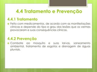 4.4 Tratamento e Prevenção
4.4.1 Tratamento
 Feito com medicamentos, de acordo com as manifestações
clínicas e depende do tipo e grau das lesões que os vermes
provocaram e suas consequências clínicas.
4.4.2 Prevenção
 Combate ao mosquito e suas larvas, saneamento
ambiental, tratamento de esgotos e drenagem de águas
pluviais.
 