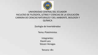 UNIVERSIDAD CENTRAL DEL ECUADOR
FACULTAD DE FILOSOFÍA, LETRAS Y CIENCIAS DE LA EDUCACIÓN
CARRERA DE CIENCIAS NATURALES Y DEL AMBIENTE, BIOLOGÍA Y
QUÍMICA
Zoología de Invertebrados
Tema: Platelmintos
Integrantes:
David Lara
Steven Venegas
Tercero «B»
 