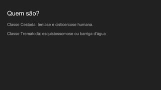 Quem são?
Classe Cestoda: teníase e cisticercose humana.
Classe Trematoda: esquistossomose ou barriga d’água
 