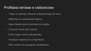 Profilaxia teníase e cisticercose
- Tratar os doentes: eliminar a disseminação de ovos.
- Melhorias no saneamento básico.
- Água tratada para os animais de criação.
- Consumir carne bem cozida.
- Evitar ingerir carne mal passada.
- Fiscalizar matadouros e frigoríficos.
- Não comprar de açougues clandestinos.
 