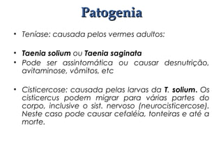 • Teníase: causada pelos vermes adultos:
• Taenia solium ou Taenia saginata
• Pode ser assintomática ou causar desnutrição,
avitaminose, vômitos, etc
• Cisticercose: causada pelas larvas da T. solium. Os
cisticercus podem migrar para várias partes do
corpo, inclusive o sist. nervoso (neurocisticercose).
Neste caso pode causar cefaléia, tonteiras e até a
morte.
PatogeniaPatogenia
 