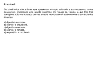 Exercício 2
Os platelmintos são animais que apresentam o corpo achatado e sua espessura, quase
desprezível, proporciona uma grande superfície em relação ao volume, o que lhes traz
vantagens. A forma achatada desses animais relaciona-se diretamente com a ausência dos
sistemas:
a) digestivo e excretor.
b) excretor e circulatório.
c) digestivo e secretor.
d) secretor e nervoso.
e) respiratório e circulatório.
 