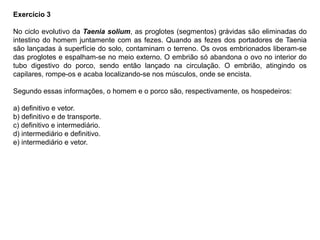 Exercício 3
No ciclo evolutivo da Taenia solium, as proglotes (segmentos) grávidas são eliminadas do
intestino do homem juntamente com as fezes. Quando as fezes dos portadores de Taenia
são lançadas à superfície do solo, contaminam o terreno. Os ovos embrionados liberam-se
das proglotes e espalham-se no meio externo. O embrião só abandona o ovo no interior do
tubo digestivo do porco, sendo então lançado na circulação. O embrião, atingindo os
capilares, rompe-os e acaba localizando-se nos músculos, onde se encista.
Segundo essas informações, o homem e o porco são, respectivamente, os hospedeiros:
a) definitivo e vetor.
b) definitivo e de transporte.
c) definitivo e intermediário.
d) intermediário e definitivo.
e) intermediário e vetor.
 