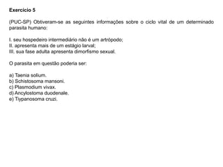 Exercício 5
(PUC-SP) Obtiveram-se as seguintes informações sobre o ciclo vital de um determinado
parasita humano:
I. seu hospedeiro intermediário não é um artrópodo;
II. apresenta mais de um estágio larval;
III. sua fase adulta apresenta dimorfismo sexual.
O parasita em questão poderia ser:
a) Taenia solium.
b) Schistosoma mansoni.
c) Plasmodium vivax.
d) Ancylostoma duodenale.
e) Tiypanosoma cruzi.
 