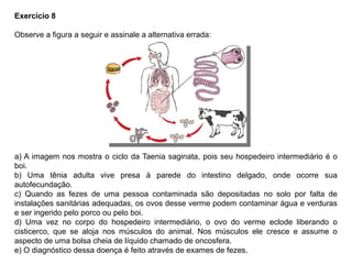 Exercício 8
Observe a figura a seguir e assinale a alternativa errada:
a) A imagem nos mostra o ciclo da Taenia saginata, pois seu hospedeiro intermediário é o
boi.
b) Uma tênia adulta vive presa à parede do intestino delgado, onde ocorre sua
autofecundação.
c) Quando as fezes de uma pessoa contaminada são depositadas no solo por falta de
instalações sanitárias adequadas, os ovos desse verme podem contaminar água e verduras
e ser ingerido pelo porco ou pelo boi.
d) Uma vez no corpo do hospedeiro intermediário, o ovo do verme eclode liberando o
cisticerco, que se aloja nos músculos do animal. Nos músculos ele cresce e assume o
aspecto de uma bolsa cheia de líquido chamado de oncosfera.
e) O diagnóstico dessa doença é feito através de exames de fezes.
 