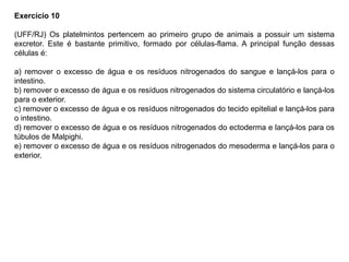 Exercício 10
(UFF/RJ) Os platelmintos pertencem ao primeiro grupo de animais a possuir um sistema
excretor. Este é bastante primitivo, formado por células-flama. A principal função dessas
células é:
a) remover o excesso de água e os resíduos nitrogenados do sangue e lançá-los para o
intestino.
b) remover o excesso de água e os resíduos nitrogenados do sistema circulatório e lançá-los
para o exterior.
c) remover o excesso de água e os resíduos nitrogenados do tecido epitelial e lançá-los para
o intestino.
d) remover o excesso de água e os resíduos nitrogenados do ectoderma e lançá-los para os
túbulos de Malpighi.
e) remover o excesso de água e os resíduos nitrogenados do mesoderma e lançá-los para o
exterior.
 