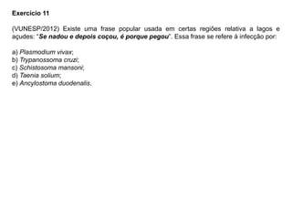 Exercício 11
(VUNESP/2012) Existe uma frase popular usada em certas regiões relativa a lagos e
açudes: “Se nadou e depois coçou, é porque pegou”. Essa frase se refere à infecção por:
a) Plasmodium vivax;
b) Trypanossoma cruzi;
c) Schistosoma mansoni;
d) Taenia solium;
e) Ancylostoma duodenalis.
 