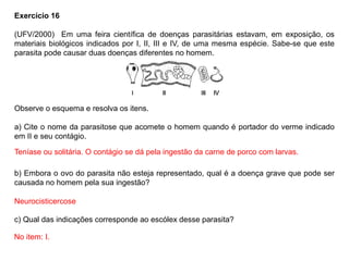 Exercício 16
(UFV/2000) Em uma feira científica de doenças parasitárias estavam, em exposição, os
materiais biológicos indicados por I, II, III e IV, de uma mesma espécie. Sabe-se que este
parasita pode causar duas doenças diferentes no homem.
Observe o esquema e resolva os itens.
a) Cite o nome da parasitose que acomete o homem quando é portador do verme indicado
em II e seu contágio.
b) Embora o ovo do parasita não esteja representado, qual é a doença grave que pode ser
causada no homem pela sua ingestão?
c) Qual das indicações corresponde ao escólex desse parasita?
Teníase ou solitária. O contágio se dá pela ingestão da carne de porco com larvas.
Neurocisticercose
No item: I.
 