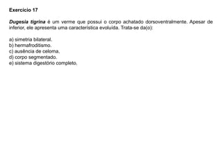 Exercício 17
Dugesia tigrina é um verme que possui o corpo achatado dorsoventralmente. Apesar de
inferior, ele apresenta uma característica evoluída. Trata-se da(o):
a) simetria bilateral.
b) hermafroditismo.
c) ausência de celoma.
d) corpo segmentado.
e) sistema digestório completo.
 