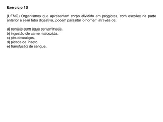Exercício 18
(UFMG) Organismos que apresentam corpo dividido em proglotes, com escólex na parte
anterior e sem tubo digestivo, podem parasitar o homem através de:
a) contato com água contaminada.
b) ingestão de carne malcozida.
c) pés descalços.
d) picada de inseto.
e) transfusão de sangue.
 