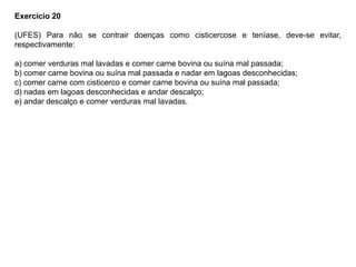 Exercício 20
(UFES) Para não se contrair doenças como cisticercose e teníase, deve-se evitar,
respectivamente:
a) comer verduras mal lavadas e comer carne bovina ou suína mal passada;
b) comer carne bovina ou suína mal passada e nadar em lagoas desconhecidas;
c) comer carne com cisticerco e comer carne bovina ou suína mal passada;
d) nadas em lagoas desconhecidas e andar descalço;
e) andar descalço e comer verduras mal lavadas.
 