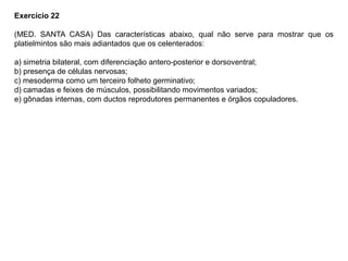 Exercício 22
(MED. SANTA CASA) Das características abaixo, qual não serve para mostrar que os
platielmintos são mais adiantados que os celenterados:
a) simetria bilateral, com diferenciação antero-posterior e dorsoventral;
b) presença de células nervosas;
c) mesoderma como um terceiro folheto germinativo;
d) camadas e feixes de músculos, possibilitando movimentos variados;
e) gônadas internas, com ductos reprodutores permanentes e órgãos copuladores.
 