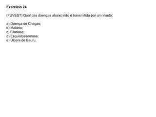 Exercício 24
(FUVEST) Qual das doenças abaixo não é transmitida por um inseto:
a) Doença de Chagas;
b) Malária;
c) Filaríase;
d) Esquistossomose;
e) Úlcera de Bauru.
 