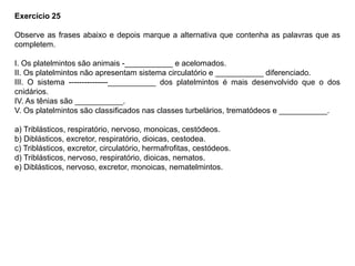 Exercício 25
Observe as frases abaixo e depois marque a alternativa que contenha as palavras que as
completem.
I. Os platelmintos são animais -___________ e acelomados.
II. Os platelmintos não apresentam sistema circulatório e ___________ diferenciado.
III. O sistema ---------------___________ dos platelmintos é mais desenvolvido que o dos
cnidários.
IV. As tênias são ___________.
V. Os platelmintos são classificados nas classes turbelários, trematódeos e ___________.
a) Triblásticos, respiratório, nervoso, monoicas, cestódeos.
b) Diblásticos, excretor, respiratório, dioicas, cestodea.
c) Triblásticos, excretor, circulatório, hermafrofitas, cestódeos.
d) Triblásticos, nervoso, respiratório, dioicas, nematos.
e) Diblásticos, nervoso, excretor, monoicas, nematelmintos.
 