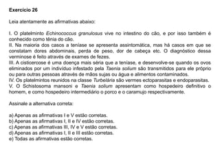 Exercício 26
Leia atentamente as afirmativas abaixo:
I. O platelminto Echinococcus granulosus vive no intestino do cão, e por isso também é
conhecido como tênia do cão.
II. Na maioria dos casos a teníase se apresenta assintomática, mas há casos em que se
constatam dores abdominais, perda de peso, dor de cabeça etc. O diagnóstico dessa
verminose é feito através de exames de fezes.
III. A cisticercose é uma doença mais séria que a teníase, e desenvolve-se quando os ovos
eliminados por um indivíduo infestado pela Taenia solium são transmitidos para ele próprio
ou para outras pessoas através de mãos sujas ou água e alimentos contaminados.
IV. Os platelmintos reunidos na classe Turbelária são vermes ectoparasitas e endoparasitas.
V. O Schistosoma mansoni e Taenia solium apresentam como hospedeiro definitivo o
homem, e como hospedeiro intermediário o porco e o caramujo respectivamente.
Assinale a alternativa correta:
a) Apenas as afirmativas I e V estão corretas.
b) Apenas as afirmativas I, II e IV estão corretas.
c) Apenas as afirmativas III, IV e V estão corretas.
d) Apenas as afirmativas I, II e III estão corretas.
e) Todas as afirmativas estão corretas.
 