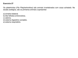 Exercício 27
Os platelmintos (Filo Platyhelminthes) são animais invertebrados com corpo achatado. Na
escala zoológica, são os primeiros animais a apresentar:
a) simetria bilateral.
b) três folhetos embrionários.
c) celoma.
d) sistema digestório completo.
e) sistema respiratório.
 