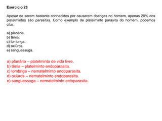 Exercício 28
Apesar de serem bastante conhecidos por causarem doenças no homem, apenas 20% dos
platelmintos são parasitas. Como exemplo de platelminto parasita do homem, podemos
citar:
a) planária.
b) tênia.
c) lombriga.
d) oxiúros.
e) sanguessuga.
a) planária – platelminto de vida livre.
b) tênia – platelminto endoparasita.
c) lombriga – nematelminto endoparasita.
d) oxiúros – nematelminto endoparasita.
e) sanguessuga – nematelminto ectoparasita.
 
