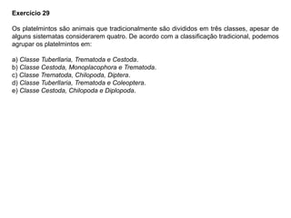Exercício 29
Os platelmintos são animais que tradicionalmente são divididos em três classes, apesar de
alguns sistematas considerarem quatro. De acordo com a classificação tradicional, podemos
agrupar os platelmintos em:
a) Classe Tuberllaria, Trematoda e Cestoda.
b) Classe Cestoda, Monoplacophora e Trematoda.
c) Classe Trematoda, Chilopoda, Diptera.
d) Classe Tuberllaria, Trematoda e Coleoptera.
e) Classe Cestoda, Chilopoda e Diplopoda.
 