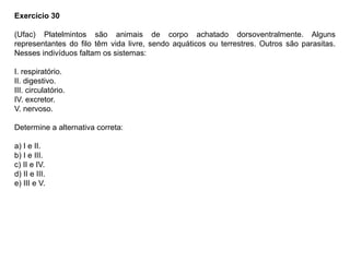 Exercício 30
(Ufac) Platelmintos são animais de corpo achatado dorsoventralmente. Alguns
representantes do filo têm vida livre, sendo aquáticos ou terrestres. Outros são parasitas.
Nesses indivíduos faltam os sistemas:
I. respiratório.
II. digestivo.
III. circulatório.
IV. excretor.
V. nervoso.
Determine a alternativa correta:
a) I e II.
b) I e III.
c) II e IV.
d) II e III.
e) III e V.
 