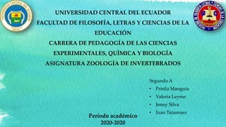 UNIVERSIDAD CENTRAL DEL ECUADOR
FACULTAD DE FILOSOFÍA, LETRAS Y CIENCIAS DE LA
EDUCACIÓN
CARRERA DE PEDAGOGÍA DE LAS CIENCIAS
EXPERIMENTALES, QUÍMICA Y BIOLOGÍA
ASIGNATURA ZOOLOGÍA DE INVERTEBRADOS
Segundo A
• Prisila Manguia
• Valeria Leyme
• Jenny Silva
• Juan Tatamuez
Periodo académico
2020-2020
 