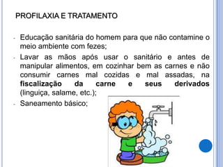 PROFILAXIA E TRATAMENTO

-    Educação sanitária do homem para que não contamine o
     meio ambiente com fezes;
-    Lavar as mãos após usar o sanitário e antes de
     manipular alimentos, em cozinhar bem as carnes e não
     consumir carnes mal cozidas e mal assadas, na
     fiscalização     da      carne e   seus    derivados
     (linguiça, salame, etc.);
-    Saneamento básico;
 