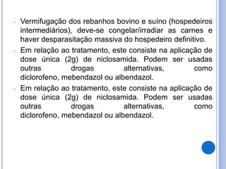 -   Vermifugação dos rebanhos bovino e suíno (hospedeiros
    intermediários), deve-se congelar/irradiar as carnes e
    haver desparasitação massiva do hospedeiro definitivo.
-   Em relação ao tratamento, este consiste na aplicação de
    dose única (2g) de niclosamida. Podem ser usadas
    outras         drogas         alternativas,       como
    diclorofeno, mebendazol ou albendazol.
-   Em relação ao tratamento, este consiste na aplicação de
    dose única (2g) de niclosamida. Podem ser usadas
    outras         drogas         alternativas,       como
    diclorofeno, mebendazol ou albendazol.
 