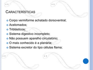 CARACTERÍSTICAS

 Corpo vermiforme achatado dorsoventral;
 Acelomados;

 Triblásticos;

 Sistema digestivo incompleto;

 Não possuem aparelho circulatório;

 O mais conhecido é a planária;

 Sistema excretor do tipo células flama;
 