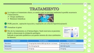 La cirugía es el tratamiento clásico, es curativo pero no previene totalmente la posible recurrencia
Consecuencias:
➢ Choque anafiláctico
➢ Metástasis hidatídicas
PAIR( punción , aspiración inyección y respiración con solución hipertónica(etanol).
Formalizar el quiste
Otro de los tratamientos es el farmacológico. Suele reservarse en pacientes
donde se desaconseja la extirpación quirúrgica.
Indicado en pacientes pediátricos con quistes menores de cinco centímetros
de diámetro.
 