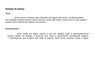 Medidas de defesa  Tênia Assim como a maioria das infecções de origem alimentar, as tênias podem ser evitadas através do bom senso comum, como não comer carne crua ou mal cozida e praticar bons hábitos de higiene na cozinha. Esquistossomo Evite nadar em lagos, canais e rios em regiões onde a esquistossomose ocorre. Nadar no oceano e piscinas com cloro é geralmente considerado seguro. * Certifique-se que a água que bebe é segura. Caso tenha dúvidas, ferva a água. 