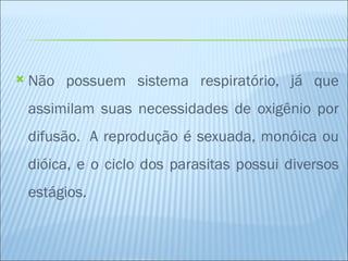    Não possuem sistema respiratório, já que
    assimilam suas necessidades de oxigênio por
    difusão.  A reprodução é sexuada, monóica ou
    dióica, e o ciclo dos parasitas possui diversos
    estágios.
 
