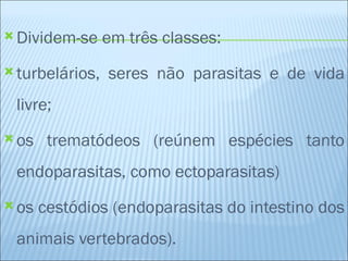  Dividem-se     em três classes:
 turbelários,   seres não parasitas e de vida
 livre;
 os    trematódeos (reúnem espécies tanto
 endoparasitas, como ectoparasitas)
 os   cestódios (endoparasitas do intestino dos
 animais vertebrados).
 