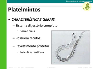 Ciências – 7º ano Ens. Fundamental 3º Bimestre Profa. Rebeca Vale
Platelmintos
Platelmintos e Nematelmintos
• CARACTERÍSTICAS GERAIS
─ Sistema digestório completo
• Boca e ânus
─ Possuem tecidos
─ Revestimento protetor
• Película ou cutícula
 