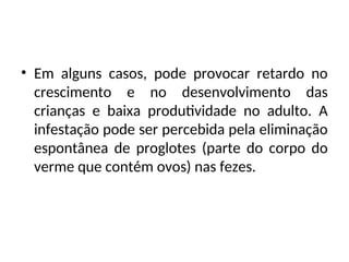 • Em alguns casos, pode provocar retardo no
crescimento e no desenvolvimento das
crianças e baixa produtividade no adulto. A
infestação pode ser percebida pela eliminação
espontânea de proglotes (parte do corpo do
verme que contém ovos) nas fezes.
 
