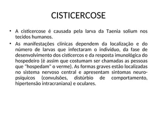 CISTICERCOSE
• A cisticercose é causada pela larva da Taenia solium nos
tecidos humanos.
• As manifestações clínicas dependem da localização e do
número de larvas que infectaram o indivíduo, da fase de
desenvolvimento dos cisticercos e da resposta imunológica do
hospedeiro (é assim que costumam ser chamadas as pessoas
que "hospedam" o verme). As formas graves estão localizadas
no sistema nervoso central e apresentam sintomas neuro-
psíquicos (convulsões, distúrbio de comportamento,
hipertensão intracraniana) e oculares.
 