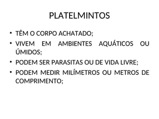 PLATELMINTOS
• TÊM O CORPO ACHATADO;
• VIVEM EM AMBIENTES AQUÁTICOS OU
ÚMIDOS;
• PODEM SER PARASITAS OU DE VIDA LIVRE;
• PODEM MEDIR MILÍMETROS OU METROS DE
COMPRIMENTO;
 