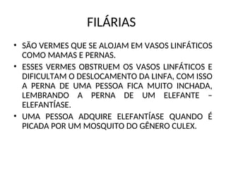 FILÁRIAS
• SÃO VERMES QUE SE ALOJAM EM VASOS LINFÁTICOS
COMO MAMAS E PERNAS.
• ESSES VERMES OBSTRUEM OS VASOS LINFÁTICOS E
DIFICULTAM O DESLOCAMENTO DA LINFA, COM ISSO
A PERNA DE UMA PESSOA FICA MUITO INCHADA,
LEMBRANDO A PERNA DE UM ELEFANTE –
ELEFANTÍASE.
• UMA PESSOA ADQUIRE ELEFANTÍASE QUANDO É
PICADA POR UM MOSQUITO DO GÊNERO CULEX.
 