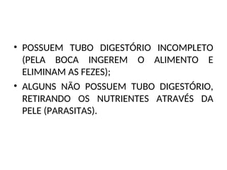 • POSSUEM TUBO DIGESTÓRIO INCOMPLETO
(PELA BOCA INGEREM O ALIMENTO E
ELIMINAM AS FEZES);
• ALGUNS NÃO POSSUEM TUBO DIGESTÓRIO,
RETIRANDO OS NUTRIENTES ATRAVÉS DA
PELE (PARASITAS).
 