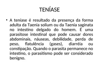 TENÍASE
• A teníase é resultado da presença da forma
adulta da Taenia solium ou da Taenia saginata
no intestino delgado do homem. É uma
parasitose intestinal que pode causar dores
abdominais, náuseas, debilidade, perda de
peso, flatulência (gases), diarréia ou
constipação. Quando o parasita permanece no
intestino, o parasitismo pode ser considerado
benigno.
 