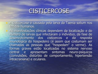 CISTICERCOSE
• A cisticercose é causada pela larva da Taenia solium nos
    tecidos humanos.
•   As manifestações clínicas dependem da localização e do
    número de larvas que infectaram o indivíduo, da fase de
    desenvolvimento dos cisticercos e da resposta
    imunológica do hospedeiro (é assim que costumam ser
    chamadas as pessoas que "hospedam" o verme). As
    formas graves estão localizadas no sistema nervoso
    central e apresentam sintomas neuro-psíquicos
    (convulsões, distúrbio de comportamento, hipertensão
    intracraniana) e oculares.
 