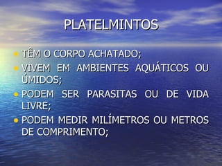 PLATELMINTOS

• TÊM O CORPO ACHATADO;
• VIVEM EM AMBIENTES AQUÁTICOS OU
  ÚMIDOS;
• PODEM SER PARASITAS OU DE VIDA
  LIVRE;
• PODEM MEDIR MILÍMETROS OU METROS
  DE COMPRIMENTO;
 