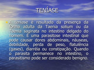TENÍASE

• A teníase é resultado da presença da
 forma adulta da Taenia solium ou da
 Taenia saginata no intestino delgado do
 homem. É uma parasitose intestinal que
 pode causar dores abdominais, náuseas,
 debilidade, perda de peso, flatulência
 (gases), diarréia ou constipação. Quando
 o parasita permanece no intestino, o
 parasitismo pode ser considerado benigno.
 